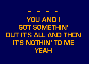 YOU AND I
GOT SOMETHIN'
BUT ITS ALL AND THEN
ITS NOTHIN' TO ME
YEAH