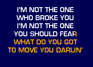 I'M NOT THE ONE
WHO BROKE YOU
I'M NOT THE ONE
YOU SHOULD FEAR
WHAT DO YOU GOT
TO MOVE YOU DARLIN'