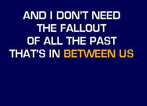 AND I DON'T NEED
THE FALLOUT
OF ALL THE PAST
THAT'S IN BETWEEN US