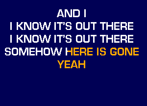 AND I
I KNOW ITIS OUT THERE
I KNOW ITIS OUT THERE
SOMEHOW HERE IS GONE
YEAH