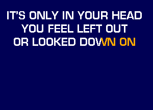 ITS ONLY IN YOUR HEAD
YOU FEEL LEFT OUT
0R LOOKED DOWN ON