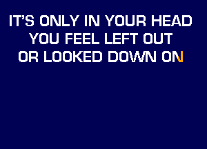 ITS ONLY IN YOUR HEAD
YOU FEEL LEFT OUT
0R LOOKED DOWN ON