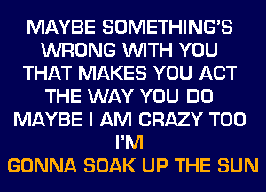 MAYBE SOMETHING'S
WRONG WITH YOU
THAT MAKES YOU ACT
THE WAY YOU DO
MAYBE I AM CRAZY T00
I'M
GONNA SOAK UP THE SUN