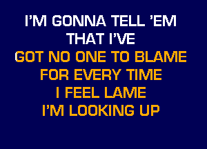 I'M GONNA TELL 'EM
THAT I'VE
GOT NO ONE TO BLAME
FOR EVERY TIME
I FEEL LAME
I'M LOOKING UP