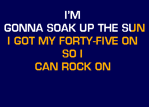 I'M
GONNA SOAK UP THE SUN
I GOT MY FORTY-FIVE ON
80 I
CAN ROCK ON