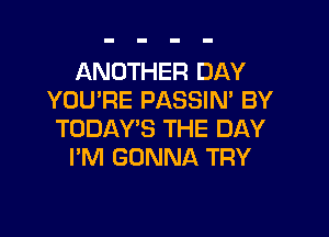 ANOTHER DAY
YOU'RE PASSIN' BY

TODAY'S THE DAY
PM GONNA TRY