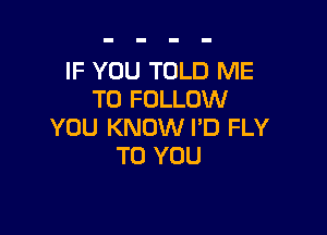 IF YOU TOLD ME
TO FOLLOW

YOU KNOW I'D FLY
TO YOU