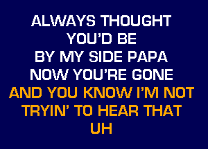 ALWAYS THOUGHT
YOU'D BE
BY MY SIDE PAPA
NOW YOU'RE GONE
AND YOU KNOW I'M NOT
TRYIN' TO HEAR THAT
UH