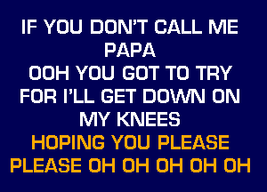 IF YOU DON'T CALL ME
PAPA
00H YOU GOT TO TRY
FOR I'LL GET DOWN ON
MY KNEES
HOPING YOU PLEASE
PLEASE 0H 0H 0H 0H 0H