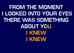 FROM THE MOMENT
I LOOKED INTO YOUR EYES
THERE WAS SOMETHING
ABOUT YOU
I KNEW
I KNEW