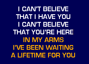 I CAN'T BELIEVE
THAT I HAVE YOU
I CAN'T BELIEVE
THAT YOU'RE HERE
IN MY ARMS
I'VE BEEN WAITING
A LIFETIME FOR YOU