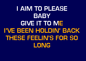 I AIM T0 PLEASE
BABY
GIVE IT TO ME
I'VE BEEN HOLDIN' BACK
THESE FEELIMS FOR SO
LONG