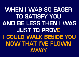 WHEN I WAS 80 EAGER
T0 SATISFY YOU
AND BE LESS THEN I WAS

JUST TO PROVE
I COULD WALK BESIDE YOU

NOW THAT I'VE FLOWN
AWAY