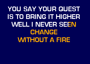 YOU SAY YOUR GUEST
IS TO BRING IT HIGHER
WELL I NEVER SEEN
CHANGE
WITHOUT A FIRE