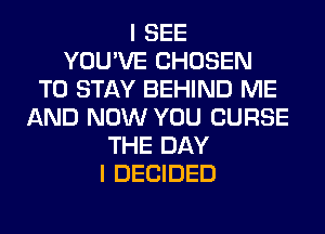 I SEE
YOU'VE CHOSEN
TO STAY BEHIND ME
AND NOW YOU CURSE
THE DAY
I DECIDED