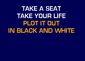 TAKE A SEAT
TAKE YOUR LIFE
PLOT IT OUT

IN BLACK AND WHITE