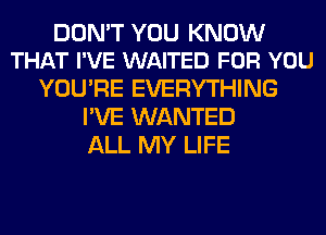 DON'T YOU KNOW
THAT I'VE WAITED FOR YOU

YOU'RE EVERYTHING
I'VE WANTED
ALL MY LIFE