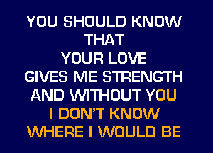 YOU SHOULD KNOW
THAT
YOUR LOVE
GIVES ME STRENGTH
AND WTHOUT YOU
I DON'T KNOW
WHERE I WOULD BE