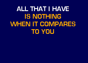 ALL THAT I HAVE
IS NOTHING
XNHEN IT COMPARES

TO YOU