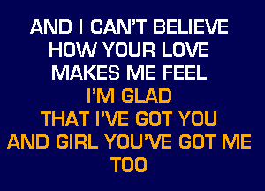 AND I CAN'T BELIEVE
HOW YOUR LOVE
MAKES ME FEEL

I'M GLAD
THAT I'VE GOT YOU
AND GIRL YOU'VE GOT ME
TOO