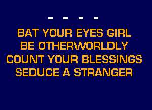 BAT YOUR EYES GIRL
BE OTHERWORLDLY
COUNT YOUR BLESSINGS
SEDUCE A STRANGER