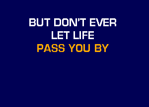 BUT DOMT EVER
LET LIFE
PASS YOU BY