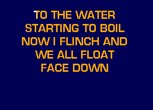 TO THE WATER
STARTING T0 BOIL
NOWI FLINCH AND
WE ALL FLOAT
FACE DOWN