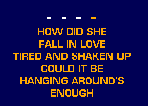 HOW DID SHE
FALL IN LOVE
TIRED AND SHAKEN UP
COULD IT BE
HANGING AROUND'S
ENOUGH