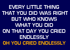 EVERY LITI'LE THING
THAT YOU DID WAS RIGHT
BUT WHO KNOWS
WHAT YOU DID
ON THAT DAY YOU CRIED

ENDLESSLY
0H YOU CRIED ENDLESSLY