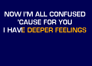 NOW I'M ALL CONFUSED
'CAUSE FOR YOU
I HAVE DEEPER FEELINGS