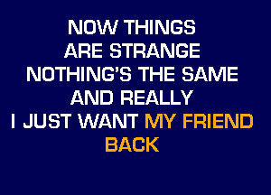 NOW THINGS
ARE STRANGE
NOTHING'S THE SAME
AND REALLY
I JUST WANT MY FRIEND
BACK