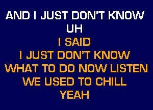 AND I JUST DON'T KNOW
UH
I SAID
I JUST DON'T KNOW
INHAT TO DO NOW LISTEN
WE USED TO CHILL
YEAH