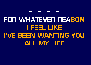 FOR WHATEVER REASON
I FEEL LIKE

I'VE BEEN WANTING YOU
ALL MY LIFE