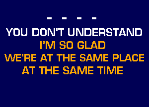 YOU DON'T UNDERSTAND

I'M SO GLAD
WE'RE AT THE SAME PLACE

AT THE SAME TIME