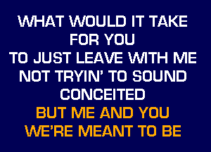 WHAT WOULD IT TAKE
FOR YOU
TO JUST LEAVE WITH ME
NOT TRYIN' T0 SOUND
CONCEITED
BUT ME AND YOU
WERE MEANT TO BE