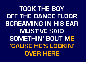 TOOK THE BOY
OFF THE DANCE FLOOR
SCREAMING IN HIS EAR
MUSTVE SAID
SOMETHIN' BOUT ME
'CAUSE HE'S LOOKIN'
OVER HERE