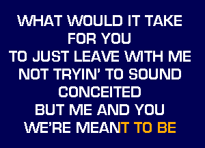 WHAT WOULD IT TAKE
FOR YOU
TO JUST LEAVE WITH ME
NOT TRYIN' T0 SOUND
CONCEITED
BUT ME AND YOU
WERE MEANT TO BE