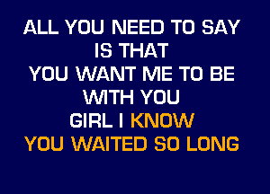 ALL YOU NEED TO SAY
IS THAT
YOU WANT ME TO BE
WITH YOU
GIRL I KNOW
YOU WAITED SO LONG