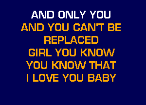 AND ONLY YOU
AND YOU CAN'T BE
REPLACED
GIRL YOU KNOW
YOU KNOW THAT
I LOVE YOU BABY