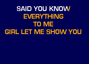 SAID YOU KNOW
EVERYTHING
TO ME
GIRL LET ME SHOW YOU