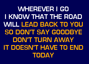 VVHEREVER I GO
I KNOW THAT THE ROAD
WILL LEAD BACK TO YOU
SO DON'T SAY GOODBYE
DON'T TURN AWAY
IT DOESN'T HAVE TO END
TODAY