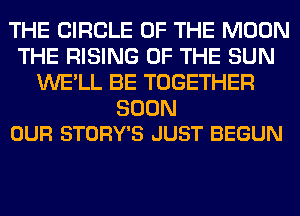 THE CIRCLE OF THE MOON
THE RISING OF THE SUN
WE'LL BE TOGETHER

SOON
OUR STORY'S JUST BEGUN
