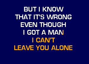 BUT I KNOW
THAT IT'S WRONG
EVEN THOUGH
I GOT A MAN
I CAN'T
LEAVE YOU ALONE