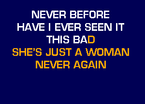 NEVER BEFORE
HAVE I EVER SEEN IT
THIS BAD
SHE'S JUST A WOMAN
NEVER AGAIN