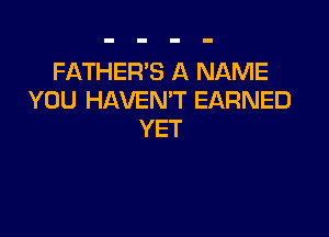 FATHER'S A NAME
YOU HAVEN'T EARNED

YET