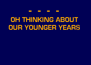 0H THINKING ABOUT
OUR YOUNGER YEARS