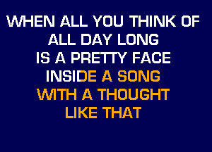 WHEN ALL YOU THINK OF
ALL DAY LONG
IS A PRETTY FACE
INSIDE A SONG
WITH A THOUGHT
LIKE THAT