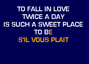T0 FALL IN LOVE
TWICE A DAY
IS SUCH A SWEET PLACE
TO BE
S'IL VOUS PLAIT
