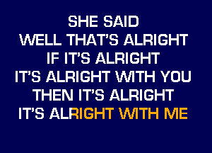 SHE SAID
WELL THAT'S ALRIGHT
IF ITS ALRIGHT
ITS ALRIGHT WITH YOU
THEN ITS ALRIGHT
ITS ALRIGHT WITH ME