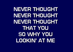 NEVER THOUGHT
NEVER THOUGHT
NEVER THOUGHT
THAT YOU
SO WHY YOU

LOOKIM AT ME I